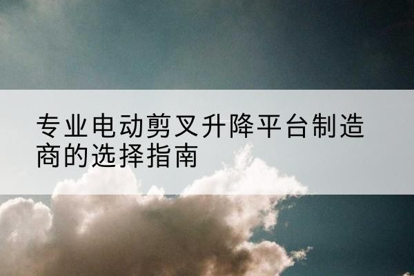 瓜州电动剪叉升降平台厂家-专业电动剪叉升降平台制造商的选择指南