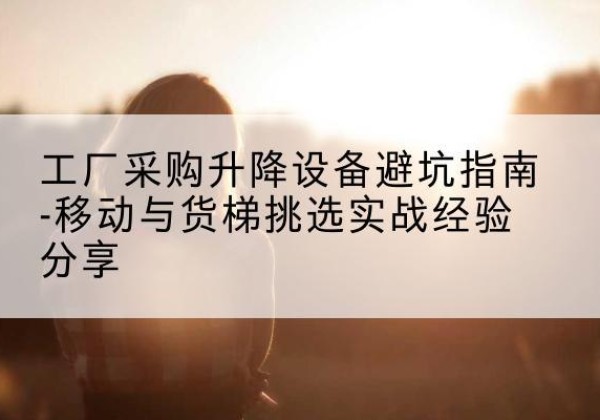 瓜州移动式升降机怎么选-工厂采购升降设备避坑指南-移动与货梯挑选实战经验分享