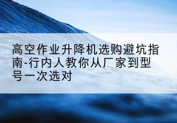 瓜州升降平台厂家-高空作业升降机选购避坑指南-行内人教你从厂家到型号一次选对