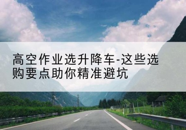 瓜州升降车厂家-高空作业选升降车-这些选购要点助你*避坑