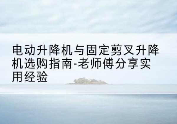 瓜州电动升降机怎么选-电动升降机与固定剪叉升降机选购指南-老师傅分享实用经验