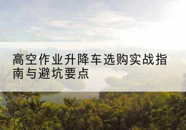瓜州升降车怎么选-高空作业升降车选购实战指南与避坑要点