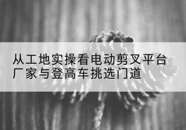 瓜州电动剪叉升降平台厂家-从工地实操看电动剪叉平台厂家与登高车挑选门道
