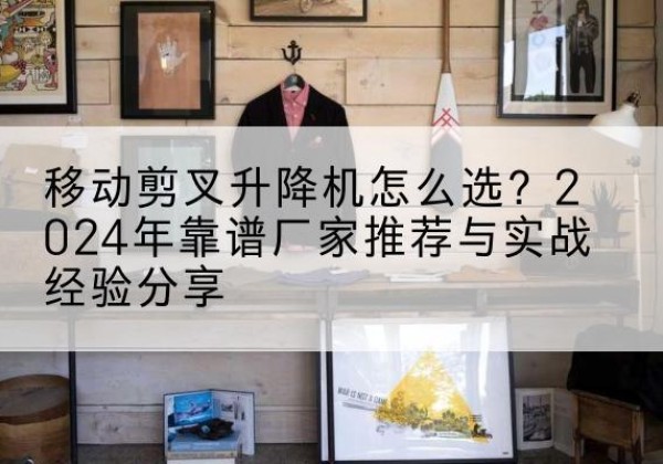 瓜州升降平台厂家推荐-移动剪叉升降机怎么选？2024年靠谱厂家推荐与实战经验分享